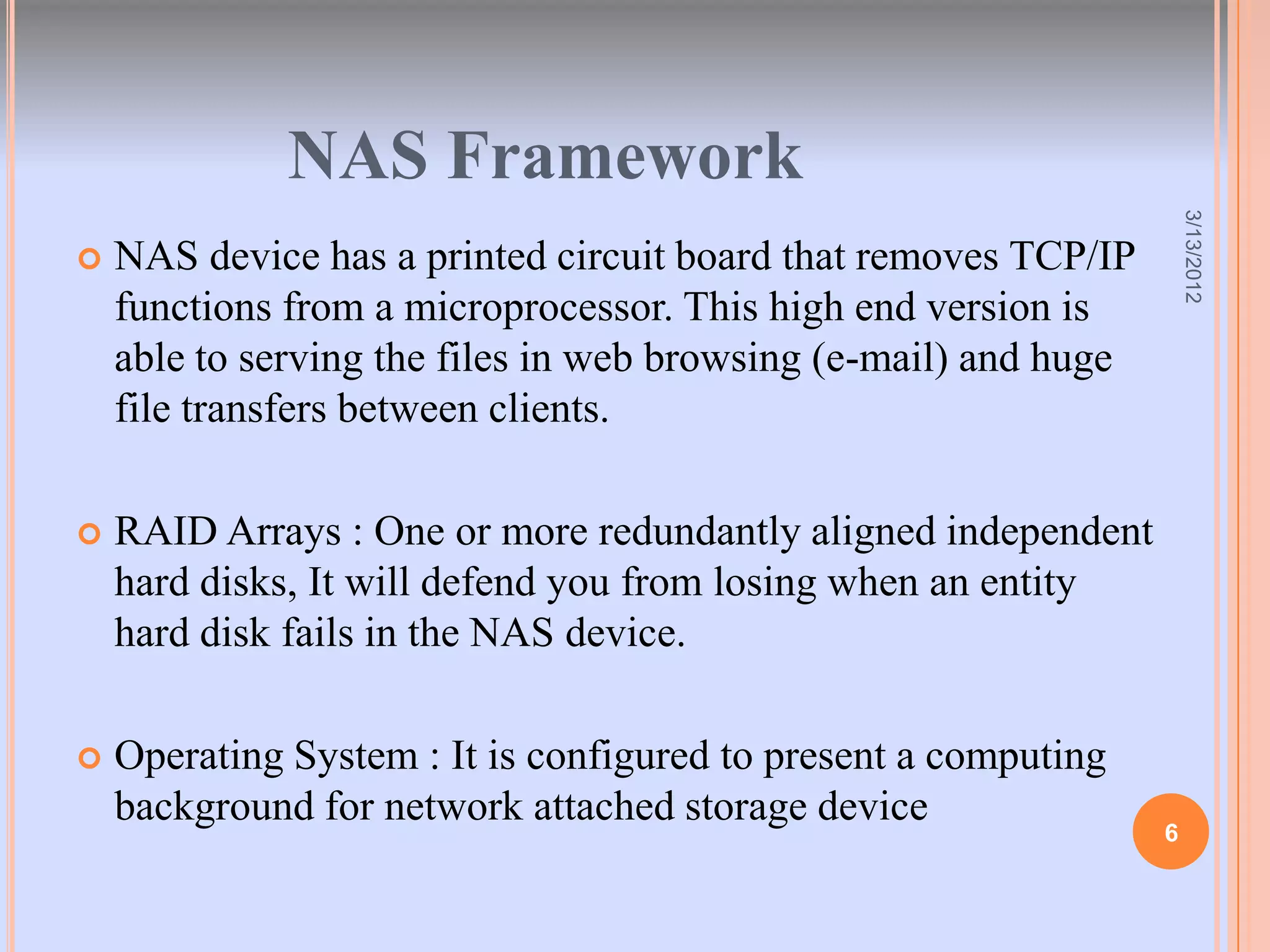 NAS Framework




                                                                      3/13/2012
   NAS device has a printed circuit board that removes TCP/IP
    functions from a microprocessor. This high end version is
    able to serving the files in web browsing (e-mail) and huge
    file transfers between clients.

   RAID Arrays : One or more redundantly aligned independent
    hard disks, It will defend you from losing when an entity
    hard disk fails in the NAS device.

   Operating System : It is configured to present a computing
    background for network attached storage device
                                                                  6
 