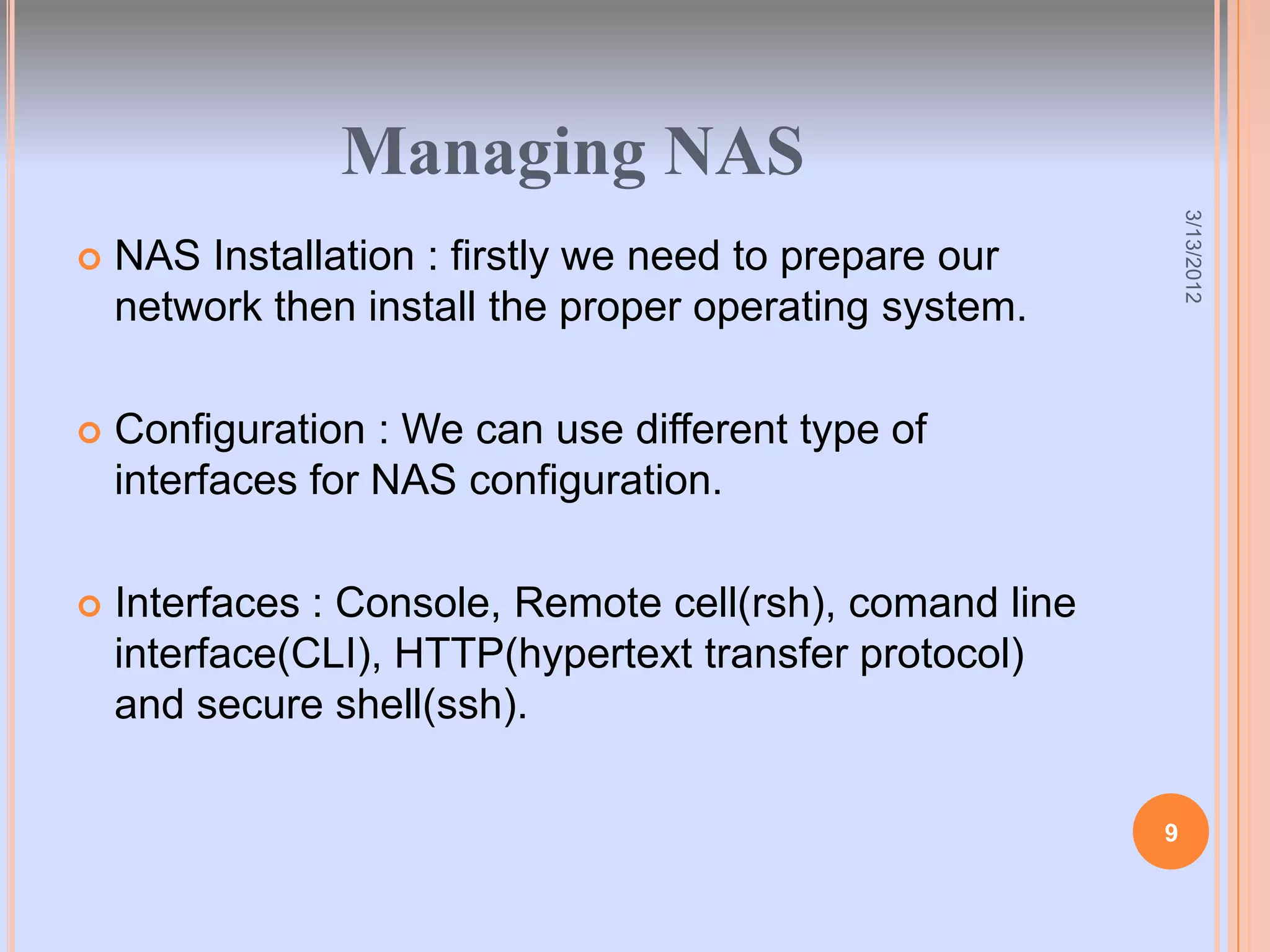 Managing NAS




                                                              3/13/2012
   NAS Installation : firstly we need to prepare our
    network then install the proper operating system.

   Configuration : We can use different type of
    interfaces for NAS configuration.

   Interfaces : Console, Remote cell(rsh), comand line
    interface(CLI), HTTP(hypertext transfer protocol)
    and secure shell(ssh).

                                                          9
 