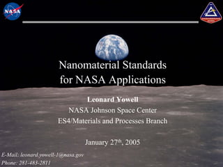 Nanomaterial Standards
                       for NASA Applications
                              Leonard Yowell
                         NASA Johnson Space Center
                      ES4/Materials and Processes Branch

                                    January 27th, 2005
E-Mail: leonard.yowell-1@nasa.gov
Phone: 281-483-2811
 