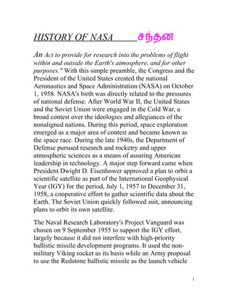 HISTORY OF NASA                         சநதன
An Act to provide for research into the problems of flight
within and outside the Earth's atmosphere, and for other
purposes." With this simple preamble, the Congress and the
President of the United States created the national
Aeronautics and Space Administration (NASA) on October
1, 1958. NASA's birth was directly related to the pressures
of national defense. After World War II, the United States
and the Soviet Union were engaged in the Cold War, a
broad contest over the ideologies and allegiances of the
nonaligned nations. During this period, space exploration
emerged as a major area of contest and became known as
the space race. During the late 1940s, the Department of
Defense pursued research and rocketry and upper
atmospheric sciences as a means of assuring American
leadership in technology. A major step forward came when
President Dwight D. Eisenhower approved a plan to orbit a
scientific satellite as part of the International Geophysical
Year (IGY) for the period, July 1, 1957 to December 31,
1958, a cooperative effort to gather scientific data about the
Earth. The Soviet Union quickly followed suit, announcing
plans to orbit its own satellite.
The Naval Research Laboratory's Project Vanguard was
chosen on 9 September 1955 to support the IGY effort,
largely because it did not interfere with high-priority
ballistic missile development programs. It used the non-
military Viking rocket as its basis while an Army proposal
to use the Redstone ballistic missile as the launch vehicle

                                                              1
 