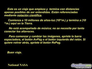 Este es un viaje que empieza y  termina con distancias apenas posibles de ser entendidas. Están referenciadas mediante  notación científica . Comienza a 10 millones de años-luz (10 23 m.) y termina a (10 -16 m.) aqui en la Tierra. No está acompañado de música; no se necesita por tanto conectar los altavoces. Para comenzar y cambiar las imágenes, apriete la barra  espaciadora, el botón AvPág o el botón izquierdo del ratón. Si quiere volver atrás, apriete el botón RePag. Buen viaje.  National NASA 