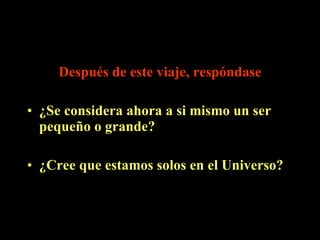 Después de este viaje, respóndase ¿Se considera ahora a si mismo un ser pequeño o grande?  ¿Cree que estamos solos en el Universo? 