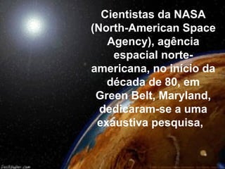 Cientistas da NASA
(North-American Space
   Agency), agência
    espacial norte-
americana, no início da
   década de 80, em
 Green Belt, Maryland,
  dedicaram-se a uma
 exaustiva pesquisa,
 