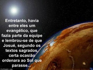 Entretanto, havia
    entre eles um
   evangélico, que
fazia parte da equipe
e lembrou-se de que
 Josué, segundo os
  textos sagrados,
    certa ocasião
ordenara ao Sol que
      parasse...
 