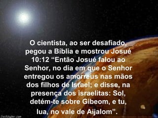 O cientista, ao ser desafiado,
pegou a Bíblia e mostrou Josué
  10:12 “Então Josué falou ao
Senhor, no dia em que o Senhor
entregou os amorreus nas mãos
 dos filhos de Israel; e disse, na
  presença dos israelitas: Sol,
  detém-te sobre Gibeom, e tu,
    lua, no vale de Aijalom”.
 