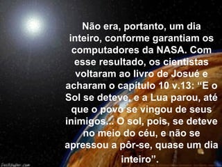 Não era, portanto, um dia
 inteiro, conforme garantiam os
  computadores da NASA. Com
   esse resultado, os cientistas
   voltaram ao livro de Josué e
acharam o capítulo 10 v.13: “E o
Sol se deteve, e a Lua parou, até
  que o povo se vingou de seus
inimigos... O sol, pois, se deteve
     no meio do céu, e não se
apressou a pôr-se, quase um dia
             inteiro”.
 
