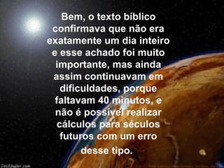 Bem, o texto bíblico
 confirmava que não era
exatamente um dia inteiro
 e esse achado foi muito
  importante, mas ainda
 assim continuavam em
   dificuldades, porque
  faltavam 40 minutos, e
  não é possível realizar
  cálculos para séculos
   futuros com um erro
        desse tipo.
 