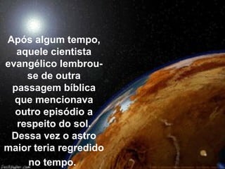 Após algum tempo,
  aquele cientista
evangélico lembrou-
    se de outra
 passagem bíblica
  que mencionava
  outro episódio a
  respeito do sol.
 Dessa vez o astro
maior teria regredido
    no tempo.
 