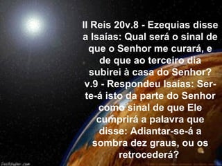 II Reis 20v.8 - Ezequias disse
a Isaías: Qual será o sinal de
  que o Senhor me curará, e
     de que ao terceiro dia
  subirei à casa do Senhor?
 v.9 - Respondeu Isaías: Ser-
 te-á isto da parte do Senhor
    como sinal de que Ele
    cumprirá a palavra que
    disse: Adiantar-se-á a
   sombra dez graus, ou os
         retrocederá?
 