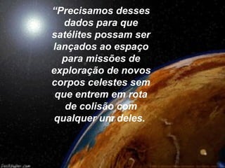 “Precisamos desses
   dados para que
satélites possam ser
lançados ao espaço
  para missões de
exploração de novos
corpos celestes sem
 que entrem em rota
   de colisão com
 qualquer um deles.
 