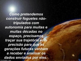 Como pretendemos
 construir foguetes não-
     tripulados com
autonomia para muitas e
    muitas décadas no
   espaço, precisamos
traçar sua trajetória com
  precisão para que as
gerações futuras venham
 a receber e analisar os
dados enviados por eles.
 