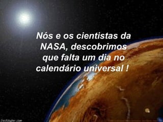Nós e os cientistas da
 NASA, descobrimos
 que falta um dia no
calendário universal !
 