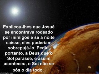 Explicou-lhes que Josué
se encontrava rodeado
por inimigos e se a noite
caísse, eles poderiam
sobrepujá-lo. Pediu,
portanto, a Deus que o
Sol parasse, e assim
aconteceu, o Sol não se
pôs o dia todo.
 