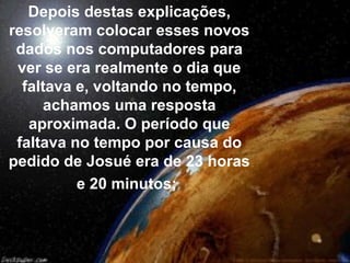 Depois destas explicações,
resolveram colocar esses novos
dados nos computadores para
ver se era realmente o dia que
faltava e, voltando no tempo,
achamos uma resposta
aproximada. O período que
faltava no tempo por causa do
pedido de Josué era de 23 horas
e 20 minutos;
 