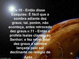v.10 - Então disse
Ezequias: É fácil que a
sombra adiante dez
graus; tal, porém, não
aconteça, antes retroceda
dez graus.v.11 - Então o
profeta Isaías clamou ao
Senhor; e fez retroceder
dez graus a sombra
lançada pelo sol
declinante no relógio de
Acaz. .
 