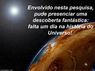 Envolvido nesta pesquisa,
pude presenciar uma
descoberta fantástica:
falta um dia na história do
Universo!
 