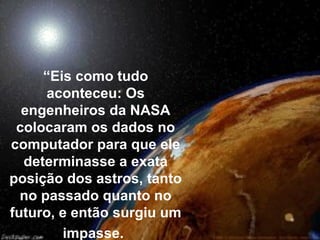 “Eis como tudo
aconteceu: Os
engenheiros da NASA
colocaram os dados no
computador para que ele
determinasse a exata
posição dos astros, tanto
no passado quanto no
futuro, e então surgiu um
impasse.
 