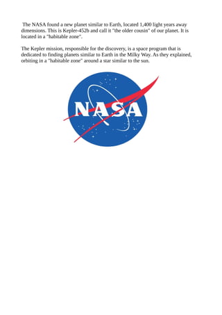 The NASA found a new planet similar to Earth, located 1,400 light years away
dimensions. This is Kepler-452b and call it "the older cousin" of our planet. It is
located in a "habitable zone".
The Kepler mission, responsible for the discovery, is a space program that is
dedicated to finding planets similar to Earth in the Milky Way. As they explained,
orbiting in a "habitable zone" around a star similar to the sun.
 