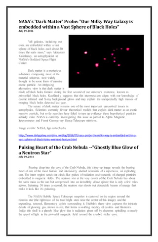 NASA's 'Dark Matter' Probe: "Our Milky Way Galaxy is
embedded within a Vast Sphere of Black Holes"
July 09, 2016
"All galaxies, including our
own, are embedded within a vast
sphere of black holes each about 30
times the sun's mass," says Alexander
Kashlinsky, an astrophysicist at
NASA's Goddard Space Flight
Center.
Dark matter is a mysterious
substance composing most of the
material universe, now widely
thought to be some form of massive
exotic particle. An intriguing
alternative view is that dark matter is
made of black holes formed during the first second of our universe's existence, known as
primordial black holes. Kashlinsky suggests that this interpretation aligns with our knowledge of
cosmic infrared and X-ray background glows and may explain the unexpectedly high masses of
merging black holes detected last year.
The nature of dark matter remains one of the most important unresolved issues in
astrophysics. Scientists currently favour theoretical models that explain dark matter as an exotic
massive particle, but so far searches have failed to turn up evidence these hypothetical particles
actually exist. NASA is currently investigating this issue as part of its Alpha Magnetic
Spectrometer and Fermi Gamma-ray Space Telescope missions.
Image credits: NASA, ligo.caltech.edu
http://www.dailygalaxy.com/my_weblog/2016/07/nasa-probe-the-milky-way-is-embedded-within-a-
vast-sphere-of-black-holes-weekend-feature.html
Pulsing Heart of the Crab Nebula --"Ghostly Blue Glow of
a Neutron Star"
July 09, 2016
Peering deep into the core of the Crab Nebula, this close-up image reveals the beating
heart of one of the most historic and intensively studied remnants of a supernova, an exploding
star. The inner region sends out clock-like pulses of radiation and tsunamis of charged particles
embedded in magnetic fields. The neutron star at the very center of the Crab Nebula has about
the same mass as the sun but compressed into an incredibly dense sphere that is only a few miles
across. Spinning 30 times a second, the neutron star shoots out detectable beams of energy that
make it look like it's pulsating.
The NASA Hubble Space Telescope snapshot is centered on the region around the
neutron star (the rightmost of the two bright stars near the center of this image) and the
expanding, tattered, filamentary debris surrounding it. Hubble's sharp view captures the intricate
details of glowing gas, shown in red, that forms a swirling medley of cavities and filaments.
Inside this shell is a ghostly blue glow that is radiation given off by electrons spiralling at nearly
the speed of light in the powerful magnetic field around the crushed stellar core.
 