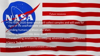 Future missions
 The Mars 2020 rover which will collect samples and will seek for
signs of life and habitable conditions
 Sending humans to Moon and Mars
 Sending humans into deep space
 Transforming aviation by developing advanced technology planes
 Space Tech
 Improving Earth’s environment condition
 