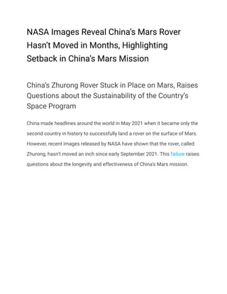 NASA Images Reveal China’s Mars Rover
Hasn’t Moved in Months, Highlighting
Setback in China’s Mars Mission
China’s Zhurong Rover Stuck in Place on Mars, Raises
Questions about the Sustainability of the Country’s
Space Program
China made headlines around the world in May 2021 when it became only the
second country in history to successfully land a rover on the surface of Mars.
However, recent images released by NASA have shown that the rover, called
Zhurong, hasn’t moved an inch since early September 2021. This failure raises
questions about the longevity and effectiveness of China’s Mars mission.
 