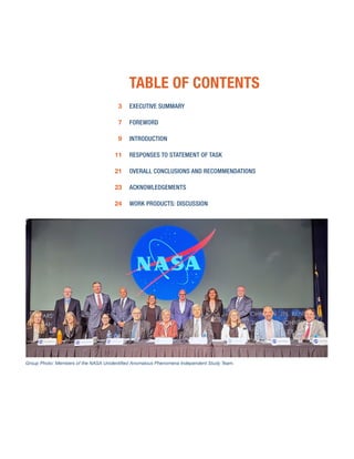 EXECUTIVE SUMMARY
FOREWORD
INTRODUCTION
RESPONSES TO STATEMENT OF TASK
OVERALL CONCLUSIONS AND RECOMMENDATIONS
ACKNOWLEDGEMENTS
WORK PRODUCTS: DISCUSSION
TABLE OF CONTENTS
Group Photo: Members of the NASA Unidentified Anomalous Phenomena Independent Study Team.
3
7
9
11
21
23
24
 
