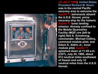 ( 24 JULY 1969 )  United States President Richard M. Nixon  was in the central Pacific recovery area to welcome the  Apollo 11  astronauts aboard the U.S.S. Hornet, prime recovery ship for the historic  Apollo 11  lunar landing mission. Already confined to the Mobile Quarantine Facility (MQF) are (left to right) Neil A. Armstrong, commander; Michael Collins, command module pilot; and Edwin E. Aldrin Jr., lunar module pilot.  Apollo 11  splashed down at 11:49 a.m. (CDT), July 24, 1969, about 812 nautical miles southwest of Hawaii and only 12 nautical miles from the U.S.S. Hornet.  