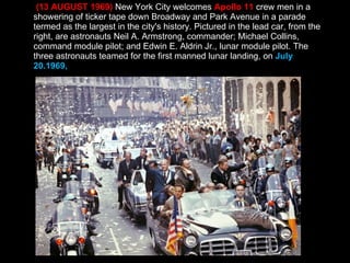(13 AUGUST 1969)  New York City welcomes  Apollo 11  crew men in a showering of ticker tape down Broadway and Park Avenue in a parade termed as the largest in the city's history. Pictured in the lead car, from the right, are astronauts Neil A. Armstrong, commander; Michael Collins, command module pilot; and Edwin E. Aldrin Jr., lunar module pilot. The three astronauts teamed for the first manned lunar landing, on  July 20.1969,  