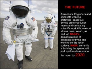 THE  FUTURE Astronauts. Engineers and scientists wearing prototype  spacesuit, driving prototype lunar rovers and simulating scientific work this week at Moses Lake, Wash., as part  of  NASA’s  demonstrations of concepts for living and working on the lunar surface.  NASA   currently is building tha spacecraft and  systems to return to the moon by  2020 