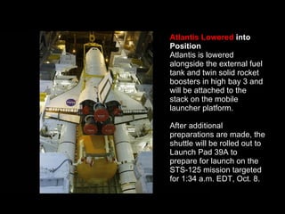 Atlantis Lowered  into Position Atlantis is lowered alongside the external fuel tank and twin solid rocket boosters in high bay 3 and will be attached to the stack on the mobile launcher platform.  After additional preparations are made, the shuttle will be rolled out to Launch Pad 39A to prepare for launch on the STS-125 mission targeted for 1:34 a.m. EDT, Oct. 8.  