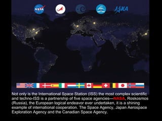 Not only is the International Space Station (ISS) the most complex scientific and techno-ISS is a partnership of five space agencies— NASA , Roskosmos (Russia), the European logical endeavor ever undertaken, it is a shining example of international cooperation. The Space Agency, Japan Aerospace Exploration Agency and the Canadian Space Agency.  