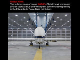 Global Hawk The bulbous nose of one of  NASA's  Global Hawk unmanned aircraft sports a blue-and-white paint scheme after repainting in the Edwards Air Force Base paint shop. 