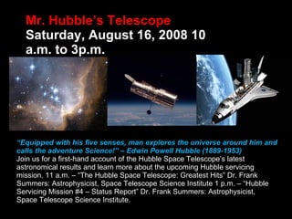 Mr. Hubble’s Telescope  Saturday, August 16, 2008 10 a.m. to 3p.m. “ Equipped with his five senses, man explores the universe around him and calls the adventure Science!” – Edwin Powell Hubble (1889-1953)  Join us for a first-hand account of the Hubble Space Telescope’s latest astronomical results and learn more about the upcoming Hubble servicing mission. 11 a.m. – “The Hubble Space Telescope: Greatest Hits” Dr. Frank Summers: Astrophysicist, Space Telescope Science Institute 1 p.m. – “Hubble Servicing Mission #4 – Status Report” Dr. Frank Summers: Astrophysicist, Space Telescope Science Institute.  
