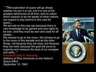 “  The  exploration of space will go ahead, whether we join it or not, and it is one of the greatest adventures of all time, and no nation which expects to be the leader of other nations can expect to stay behind in this race for space… We set sail on this new sea because there is new knowledge to be gained and new rights to be won, and they must be won and used for all people… We choose to go to the moon. We choose to go to the moon in this decade and do the other things, not because they are easy, but because they are hard, because the goal will serve to organize and measure the best of our energies and skills..." President John F. Kennedy  Address at Rice University on the Nation's Space Effort  September 12, 1962 
