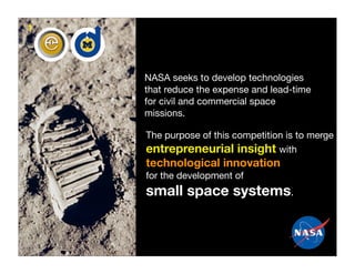 1




    NASA seeks to develop technologies
    that reduce the expense and lead-time
    for civil and commercial space
    missions.

    The purpose of this competition is to merge
    entrepreneurial insight with
    technological innovation
    for the development of
    small space systems.