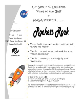 Girl Scout of Louisiana
                                  Pines to the Gulf
                                          &
                               NASA Presents……...


     9/12/2009

    9 am - 4 pm
   Camp Bon Temps
1123 Camp Bon Temps Rd
   Breaux Bridge, LA     ¥   Come build your own rocket and launch it
                             toward the moon!

                         ¥   Create a moon lander and walk it across
                             “moon bon temp”

                         ¥   Create a mission patch to signify your
                             experience.
                         This exciting event is open to Girl Scout Juniors and Girl Scout
                         Cadettes as well as girls in grades 4-8 who wish to discover
                         space technology through this Girl Scouting pathway. Come
                         join NASA’s team as they introduce the fun things you can do
                         with Science, Technology, Engineering and Mathematics.

                         ¥ Cost of the event is $5
                         ¥ Minimum of 50 girls and Maximum of 100 girls
                         ¥ Deadline to register is August 28, 2009

                         For more information contact Shadon Hannie at 337-984-1142
                         or 1-800-960-2093 or email shannie@girlscoutspinestogulf.org
 