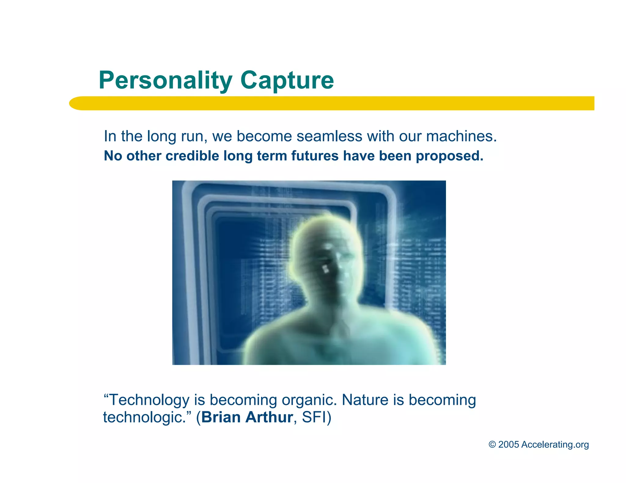 Personality Capture

              In the long run, we become seamless with our machines.
              No other credible long term futures have been proposed.




              “Technology is becoming organic. Nature is becoming
              technologic.” (Brian Arthur, SFI)
Los Angeles
Palo Alto                                                               © 2005 Accelerating.org
 