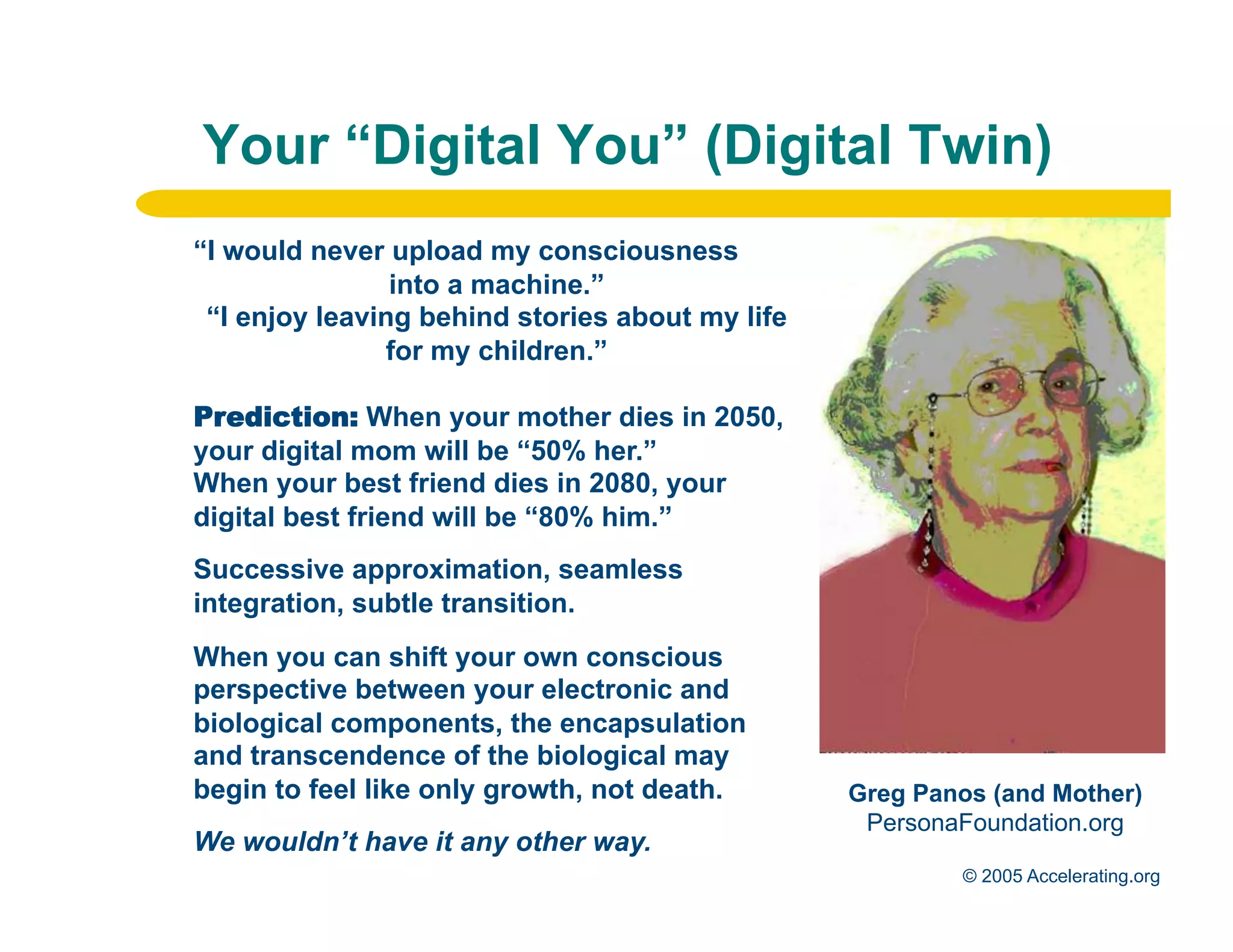 Your “Digital You” (Digital Twin)
              “I would never upload my consciousness
                              into a machine.”
               “I enjoy leaving behind stories about my life
                             for my children.”

              Prediction: When your mother dies in 2050,
              your digital mom will be “50% her.”
              When your best friend dies in 2080, your
              digital best friend will be “80% him.”
              Successive approximation, seamless
              integration, subtle transition.
              When you can shift your own conscious
              perspective between your electronic and
              biological components, the encapsulation
              and transcendence of the biological may
              begin to feel like only growth, not death.       Greg Panos (and Mother)
                                                                PersonaFoundation.org
Los Angeles   We wouldn’t have it any other way.
Palo Alto                                                              © 2005 Accelerating.org
 