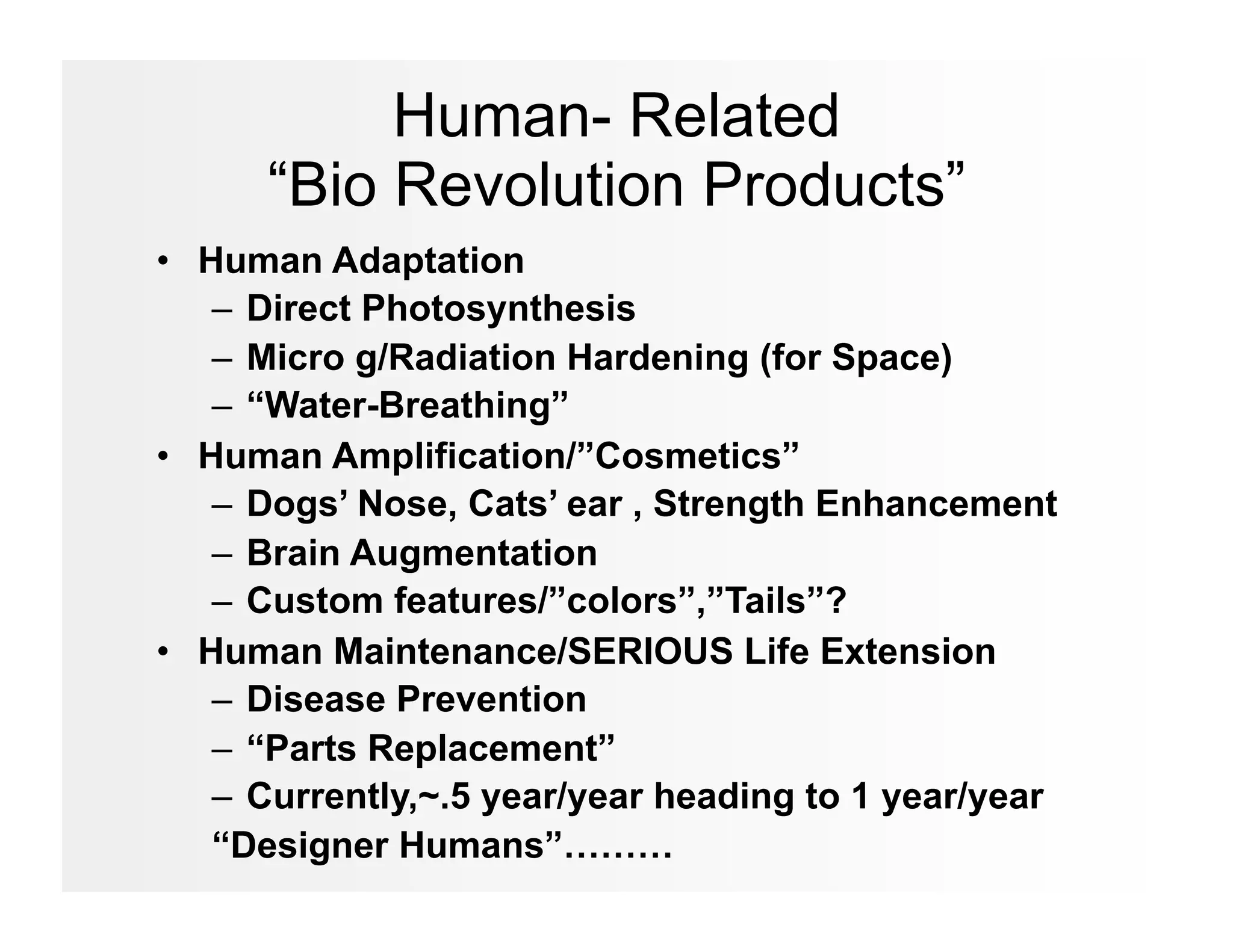 Human- Related
      “Bio Revolution Products”
•  Human Adaptation
    –  Direct Photosynthesis
    –  Micro g/Radiation Hardening (for Space)
    –  “Water-Breathing”
•  Human Amplification/”Cosmetics”
    –  Dogs’ Nose, Cats’ ear , Strength Enhancement
    –  Brain Augmentation
    –  Custom features/”colors”,”Tails”?
•  Human Maintenance/SERIOUS Life Extension
    –  Disease Prevention
    –  “Parts Replacement”
    –  Currently,~.5 year/year heading to 1 year/year
    “Designer Humans”………
 