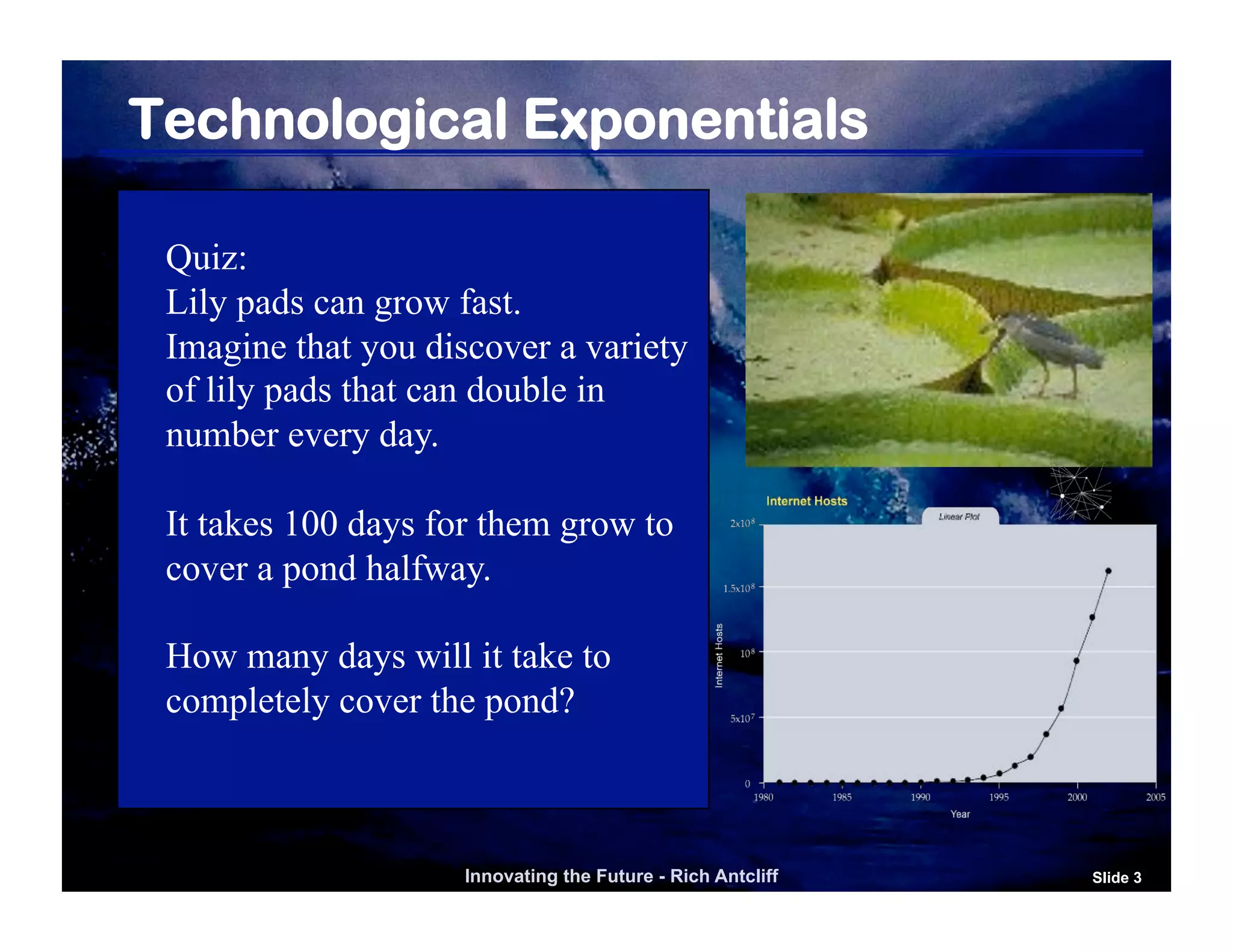 Technological Exponentials

 Quiz:
 Lily pads can grow fast.
 Imagine that you discover a variety
 of lily pads that can double in
 number every day.

 It takes 100 days for them grow to
 cover a pond halfway.

 How many days will it take to
 completely cover the pond?



                     Innovating the Future - Rich Antcliff   Slide 3
 