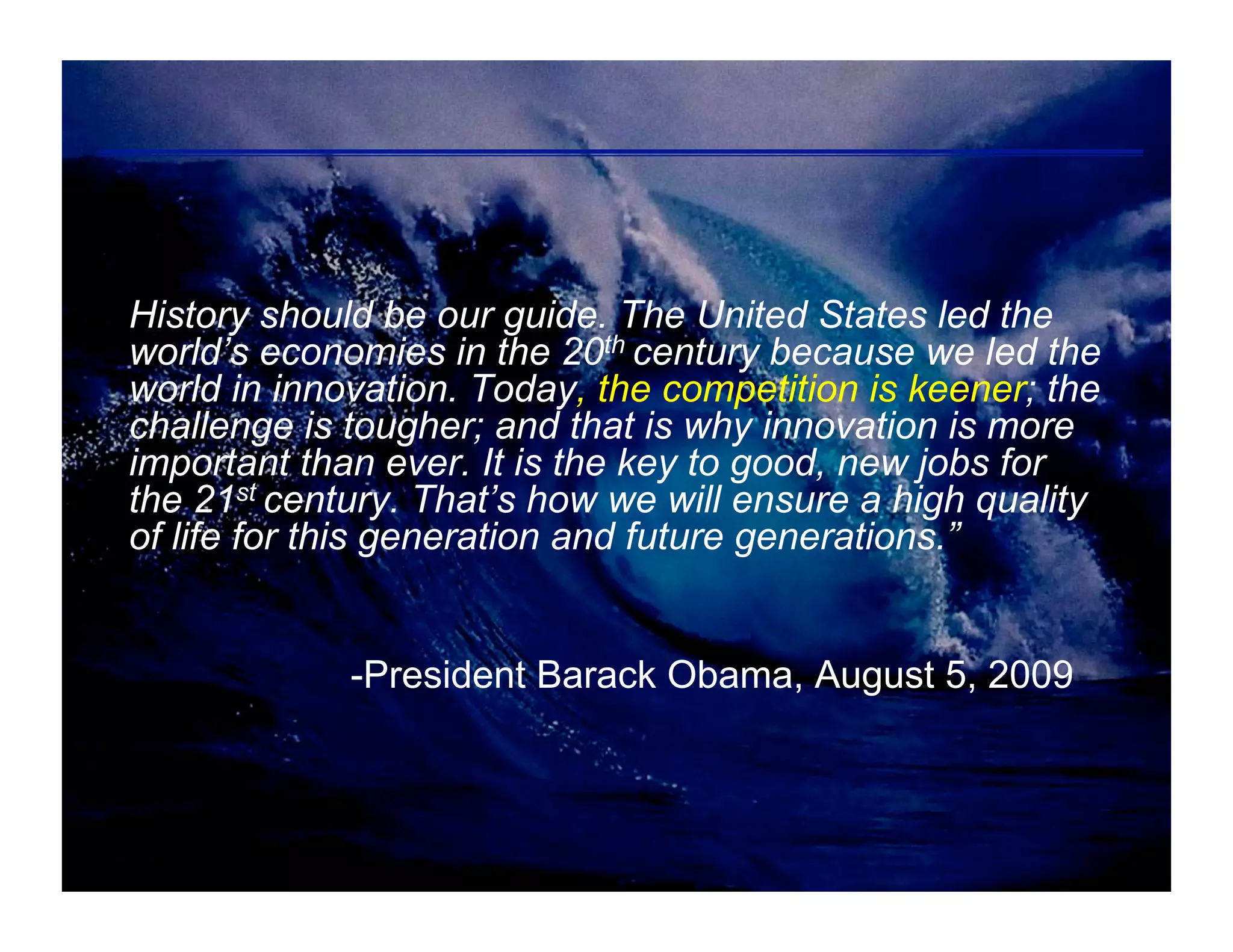 History should be our guide. The United States led the
world’s economies in the 20th century because we led the
world in innovation. Today, the competition is keener; the
challenge is tougher; and that is why innovation is more
important than ever. It is the key to good, new jobs for
the 21st century. That’s how we will ensure a high quality
of life for this generation and future generations.”


             -President Barack Obama, August 5, 2009
 