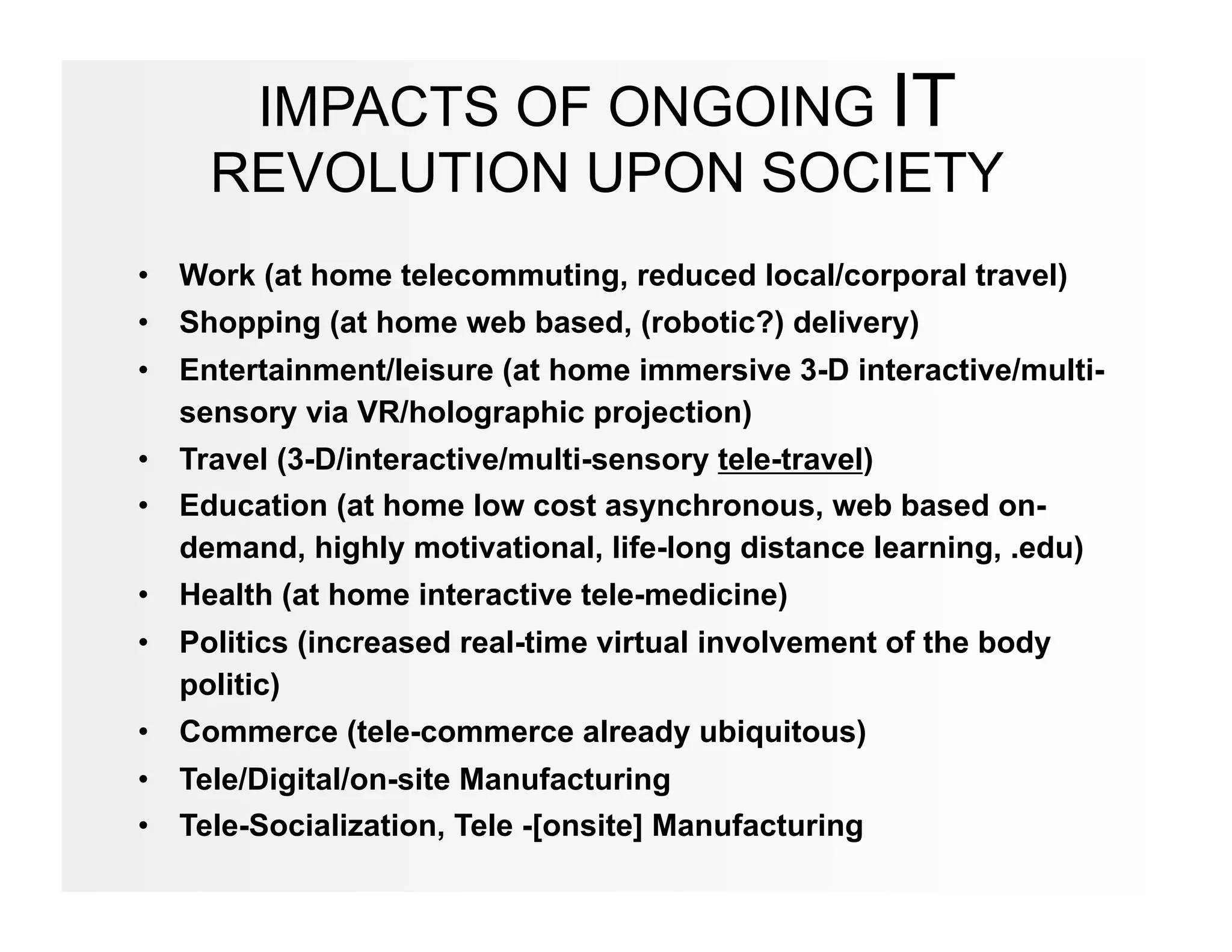 IMPACTS OF ONGOING IT
     REVOLUTION UPON SOCIETY
•  Work (at home telecommuting, reduced local/corporal travel)
•  Shopping (at home web based, (robotic?) delivery)
•  Entertainment/leisure (at home immersive 3-D interactive/multi-
   sensory via VR/holographic projection)
•  Travel (3-D/interactive/multi-sensory tele-travel)
•  Education (at home low cost asynchronous, web based on-
   demand, highly motivational, life-long distance learning, .edu)
•  Health (at home interactive tele-medicine)
•  Politics (increased real-time virtual involvement of the body
   politic)
•  Commerce (tele-commerce already ubiquitous)
•  Tele/Digital/on-site Manufacturing
•  Tele-Socialization, Tele -[onsite] Manufacturing
 