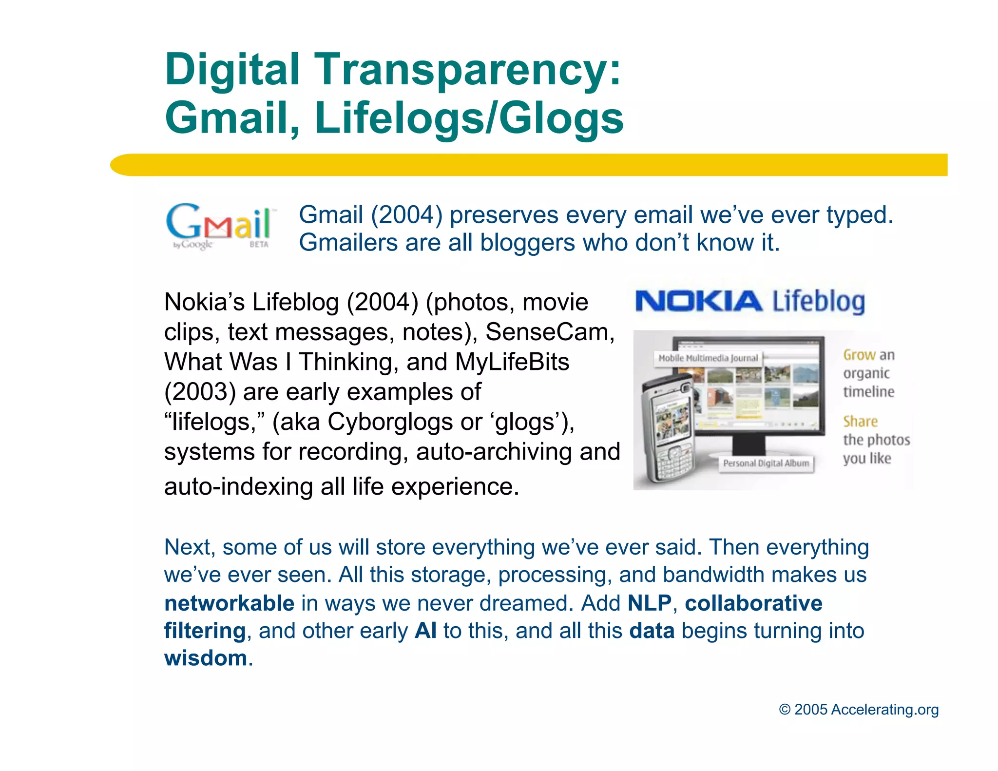 Digital Transparency:
              Gmail, Lifelogs/Glogs

                            Gmail (2004) preserves every email we’ve ever typed.
                            Gmailers are all bloggers who don’t know it.

              Nokia’s Lifeblog (2004) (photos, movie
              clips, text messages, notes), SenseCam,
              What Was I Thinking, and MyLifeBits
              (2003) are early examples of
              “lifelogs,” (aka Cyborglogs or ‘glogs’),
              systems for recording, auto-archiving and
              auto-indexing all life experience.

              Next, some of us will store everything we’ve ever said. Then everything
              we’ve ever seen. All this storage, processing, and bandwidth makes us
              networkable in ways we never dreamed. Add NLP, collaborative
              filtering, and other early AI to this, and all this data begins turning into
              wisdom.
Los Angeles
Palo Alto                                                                       © 2005 Accelerating.org
 