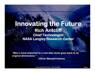 Innovating the Future
                   Rich Antcliff
              Chief Technologist
         NASA Langley Research Center



“Man’s mind stretched to a new idea never goes back to its
original dimensions.”
                      --Oliver Wendell Holmes


                    Innovating the Future - Rich Antcliff    Slide 1
 