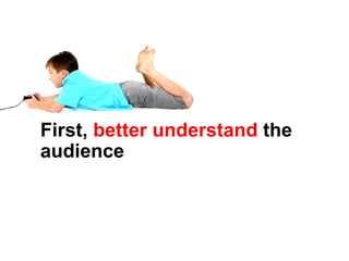 First,  better understand  the audience 