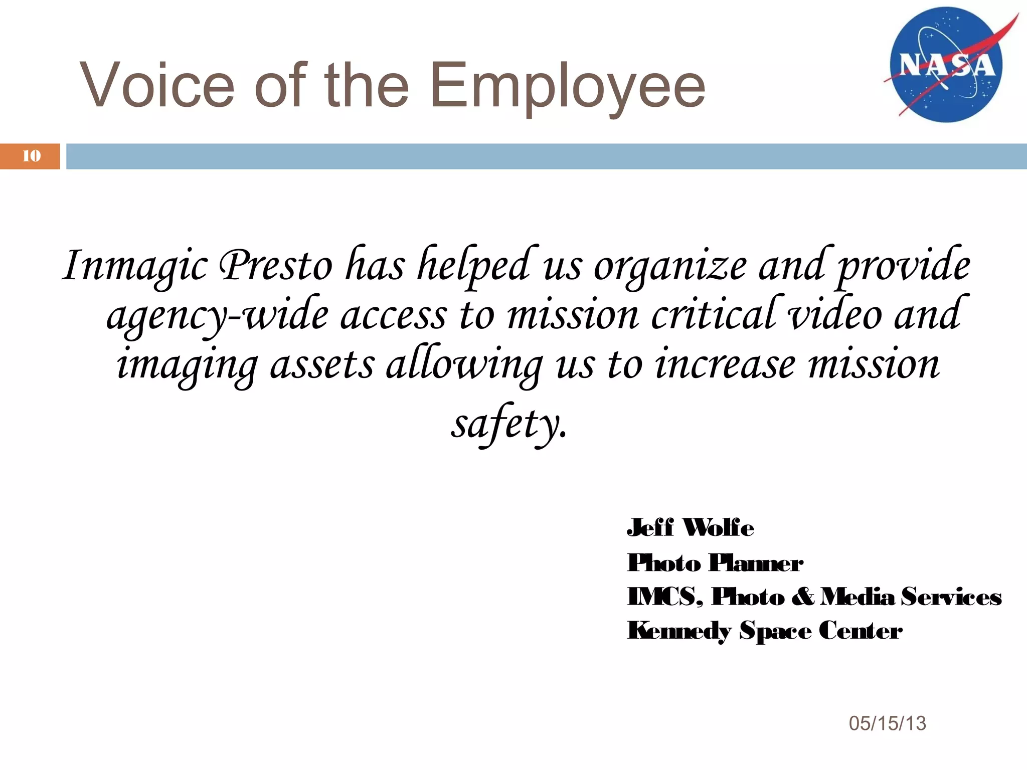 Voice of the Employee
05/15/13
10
Inmagic Presto has helped us organize and provide
agency-wide access to mission critical video and
imaging assets allowing us to increase mission
safety.
Jeff Wolfe
Photo Planner
IMCS, Photo & Media Services
Kennedy Space Center
 