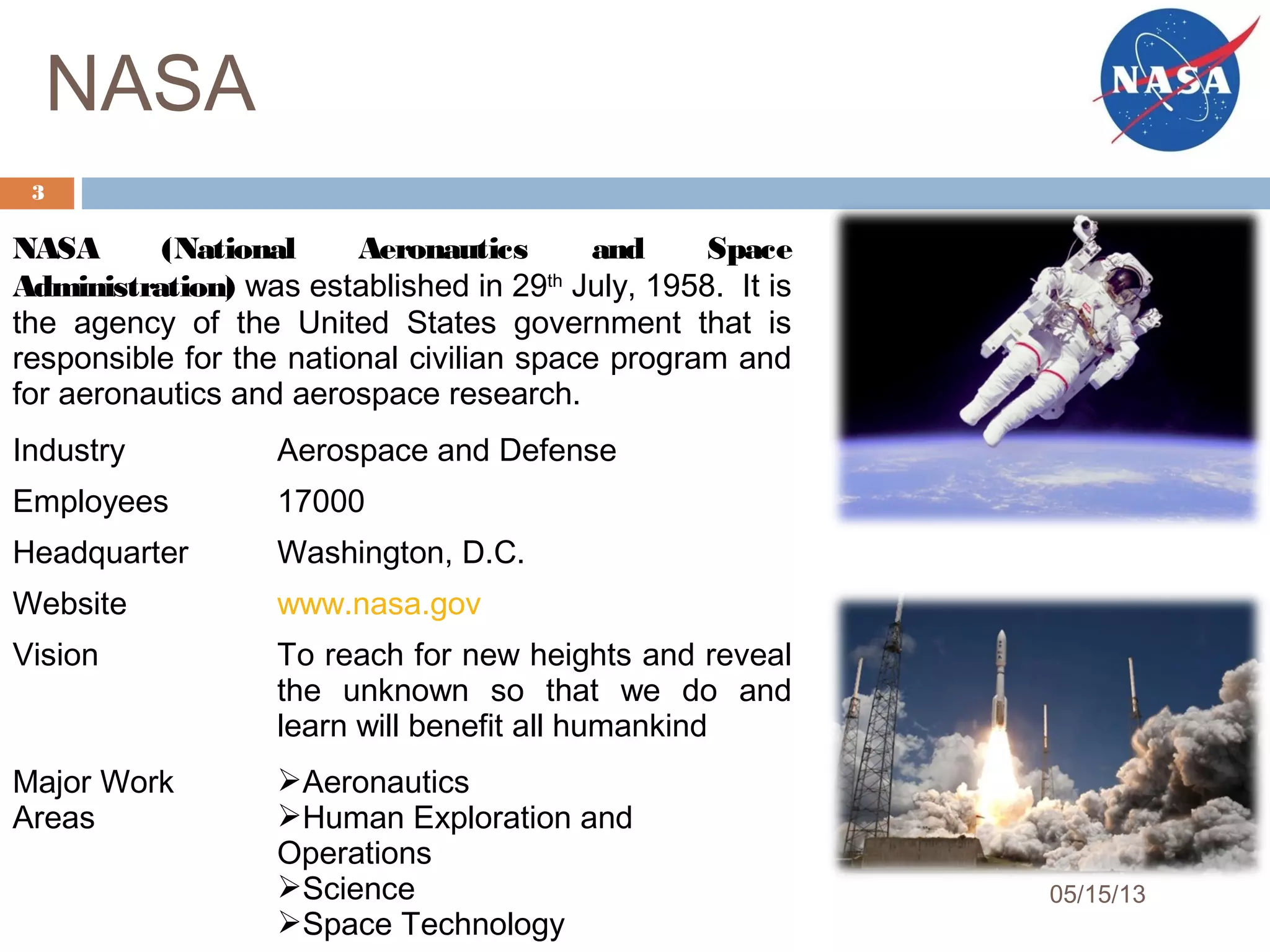 NASA
NASA (National Aeronautics and Space
Administration) was established in 29th
July, 1958. It is
the agency of the United States government that is
responsible for the national civilian space program and
for aeronautics and aerospace research.
Industry Aerospace and Defense
Employees 17000
Headquarter Washington, D.C.
Website www.nasa.gov
Vision To reach for new heights and reveal
the unknown so that we do and
learn will benefit all humankind
Major Work
Areas
Aeronautics
Human Exploration and
Operations
Science
Space Technology
3
05/15/13
 