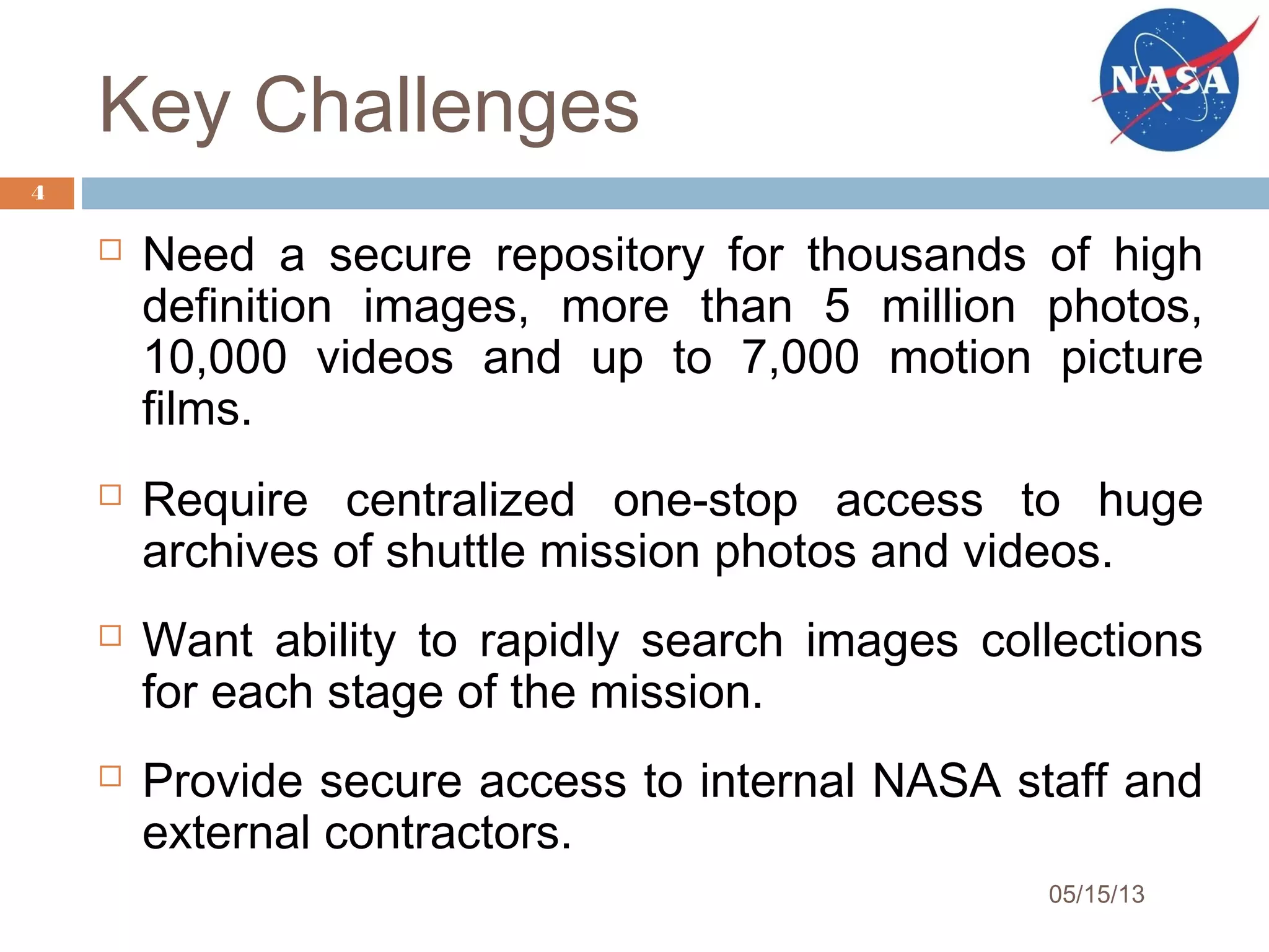 Key Challenges
 Need a secure repository for thousands of high
definition images, more than 5 million photos,
10,000 videos and up to 7,000 motion picture
films.
 Require centralized one-stop access to huge
archives of shuttle mission photos and videos.
 Want ability to rapidly search images collections
for each stage of the mission.
 Provide secure access to internal NASA staff and
external contractors.
05/15/13
4
 