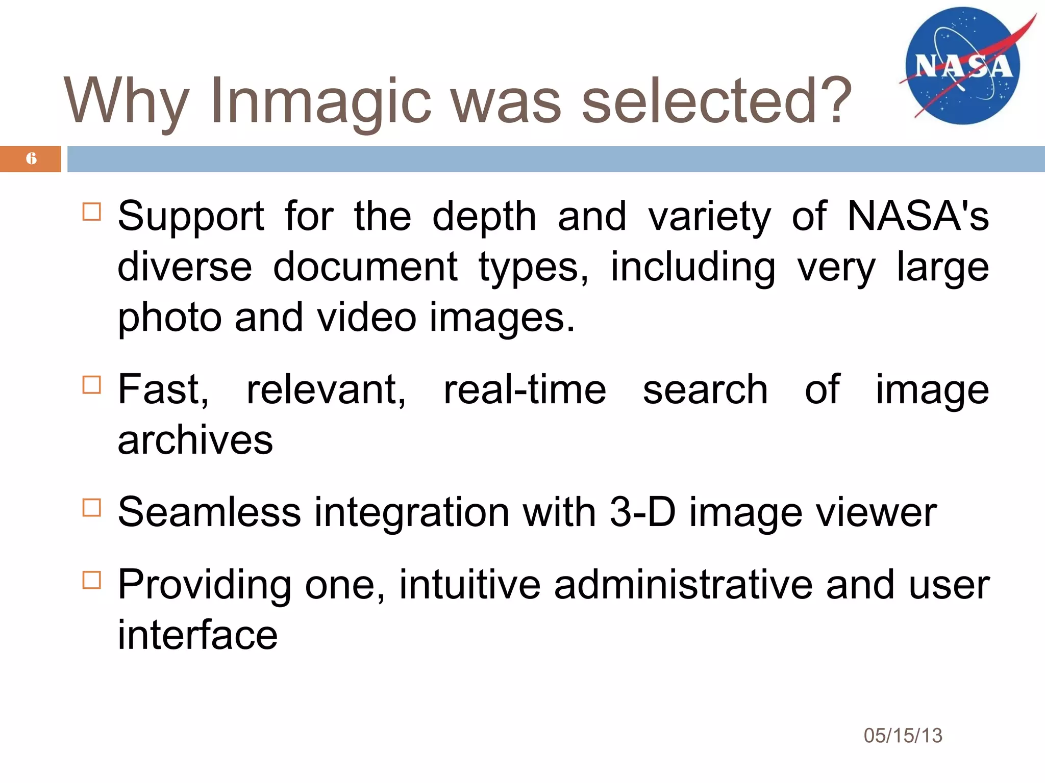 Why Inmagic was selected?
 Support for the depth and variety of NASA's
diverse document types, including very large
photo and video images.
 Fast, relevant, real-time search of image
archives
 Seamless integration with 3-D image viewer
 Providing one, intuitive administrative and user
interface
6
05/15/13
 
