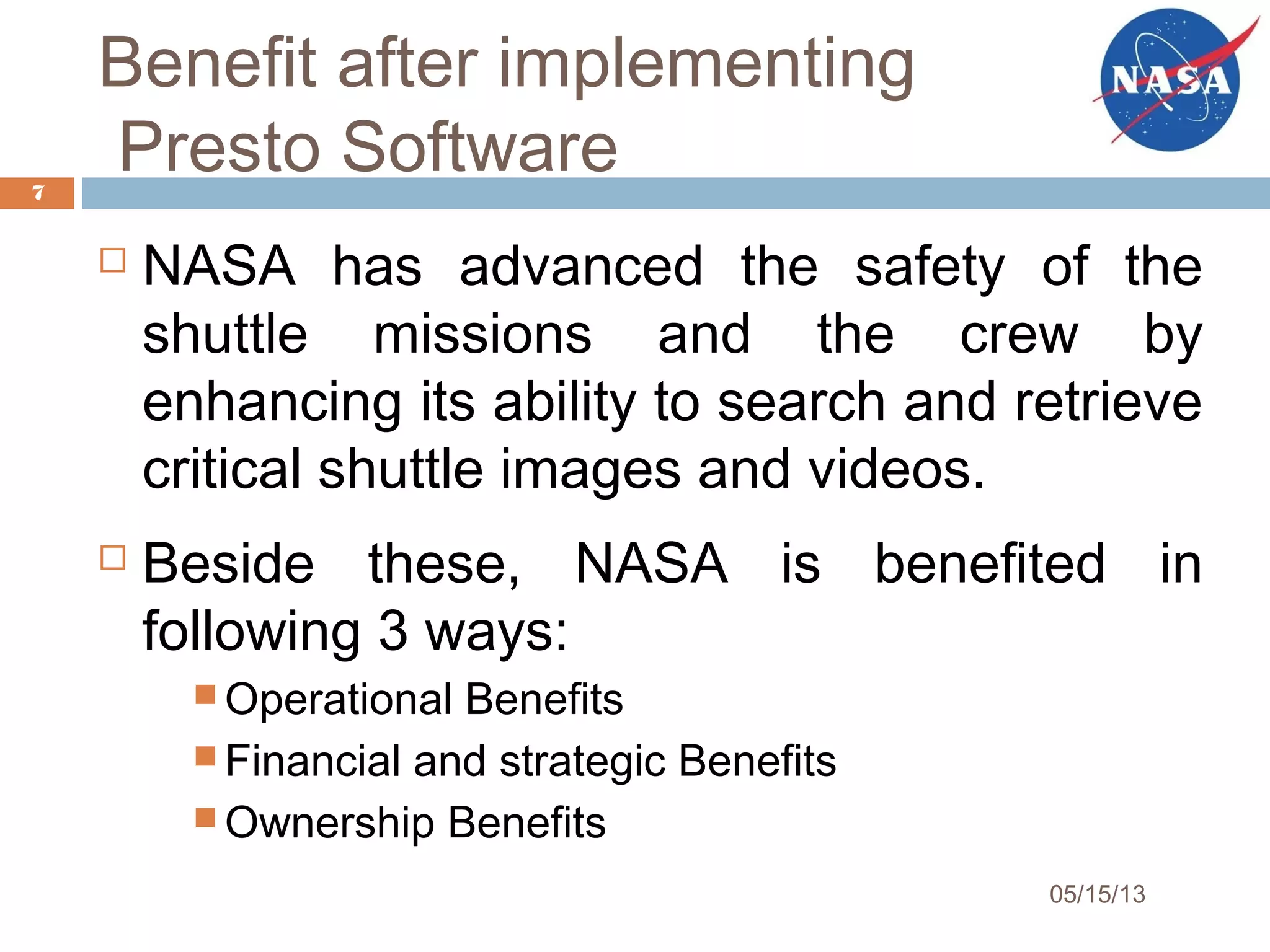 Benefit after implementing
Presto Software
 NASA has advanced the safety of the
shuttle missions and the crew by
enhancing its ability to search and retrieve
critical shuttle images and videos.
 Beside these, NASA is benefited in
following 3 ways:
 Operational Benefits
 Financial and strategic Benefits
 Ownership Benefits
7
05/15/13
 